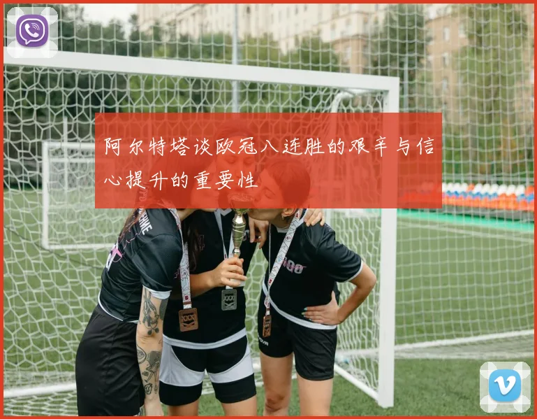 阿尔特塔谈欧冠八连胜的艰辛与信心提升的重要性