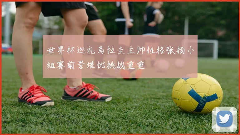 世界杯巡礼乌拉圭主帅性格张扬小组赛前景堪忧挑战重重