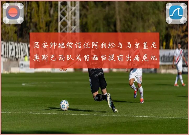 若安帅继续信任阿利松与马尔基尼奥斯巴西队或将面临提前出局危机