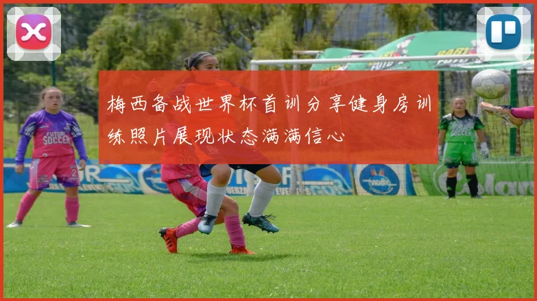 梅西备战世界杯首训分享健身房训练照片展现状态满满信心
