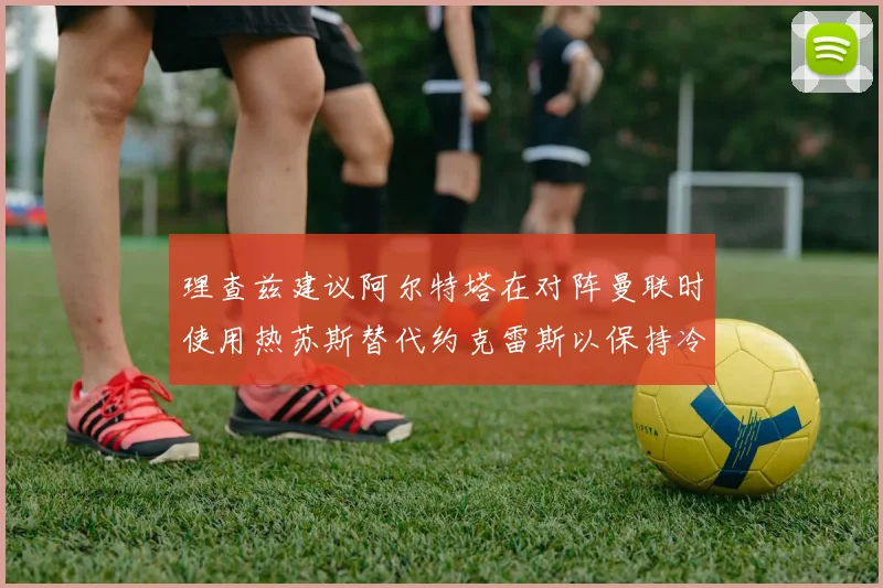 理查兹建议阿尔特塔在对阵曼联时使用热苏斯替代约克雷斯以保持冷静状态