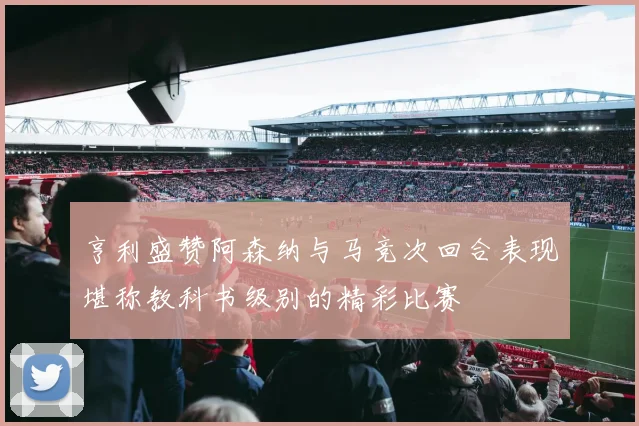 亨利盛赞阿森纳与马竞次回合表现堪称教科书级别的精彩比赛