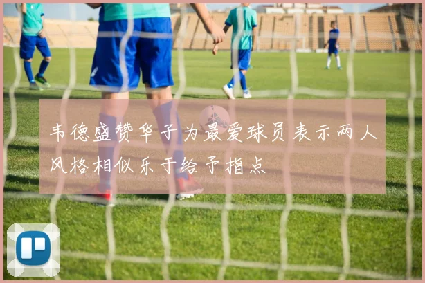 韦德盛赞华子为最爱球员表示两人风格相似乐于给予指点