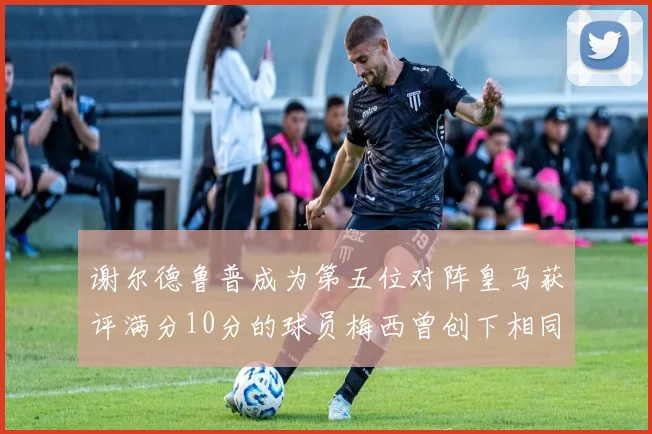 谢尔德鲁普成为第五位对阵皇马获评满分10分的球员梅西曾创下相同成就