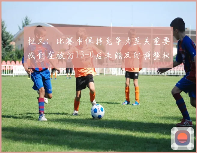 拉文：比赛中保持竞争力至关重要我们在被打13-0后未能及时调整状态