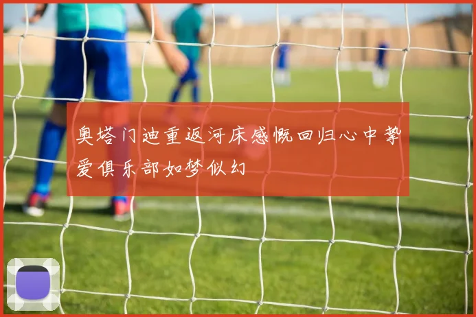 奥塔门迪重返河床感慨回归心中挚爱俱乐部如梦似幻