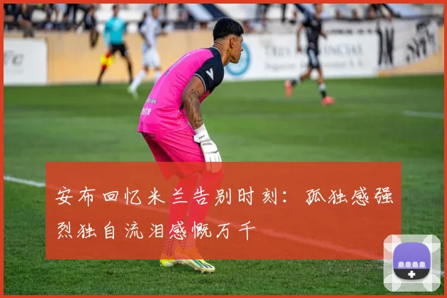 安布回忆米兰告别时刻：孤独感强烈独自流泪感慨万千