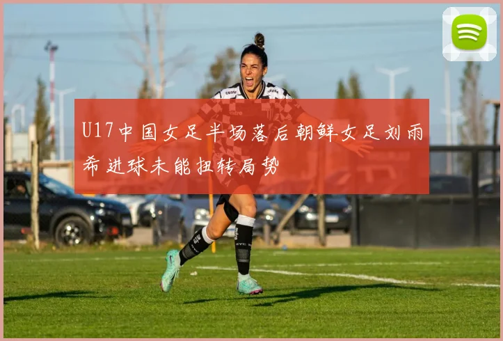 U17中国女足半场落后朝鲜女足刘雨希进球未能扭转局势