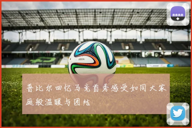 普比尔回忆马竞首秀感受如同大家庭般温暖与团结