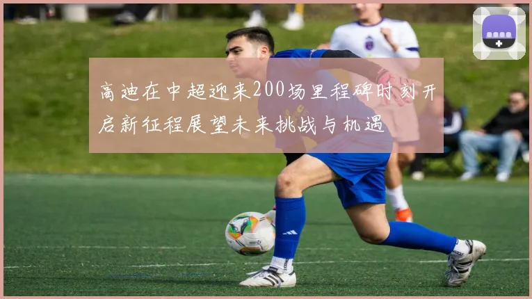 高迪在中超迎来200场里程碑时刻开启新征程展望未来挑战与机遇