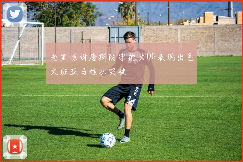 老里惊讶唐斯防守能力OG表现出色文班亚马难以突破
