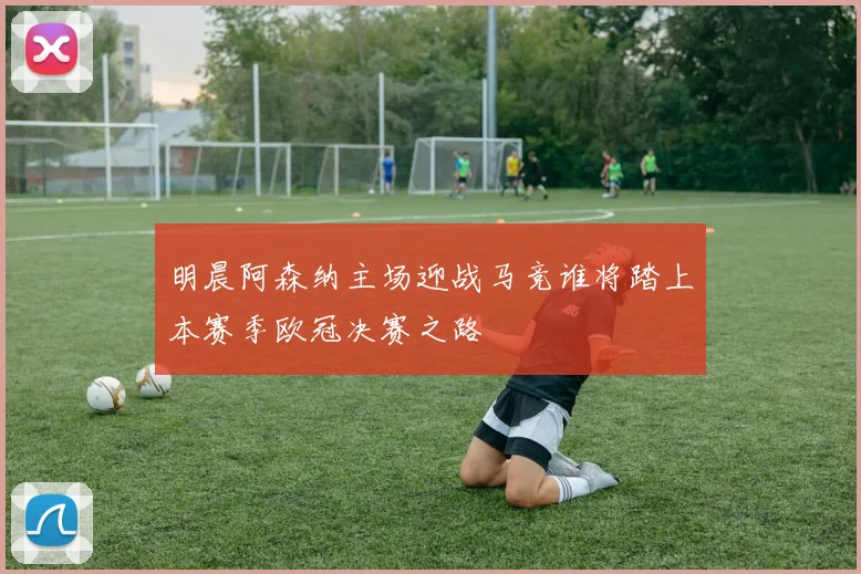 明晨阿森纳主场迎战马竞谁将踏上本赛季欧冠决赛之路