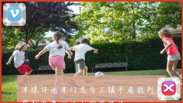 津媒评论津门虎与三镇平局裁判判罚引发争议让人困惑不已